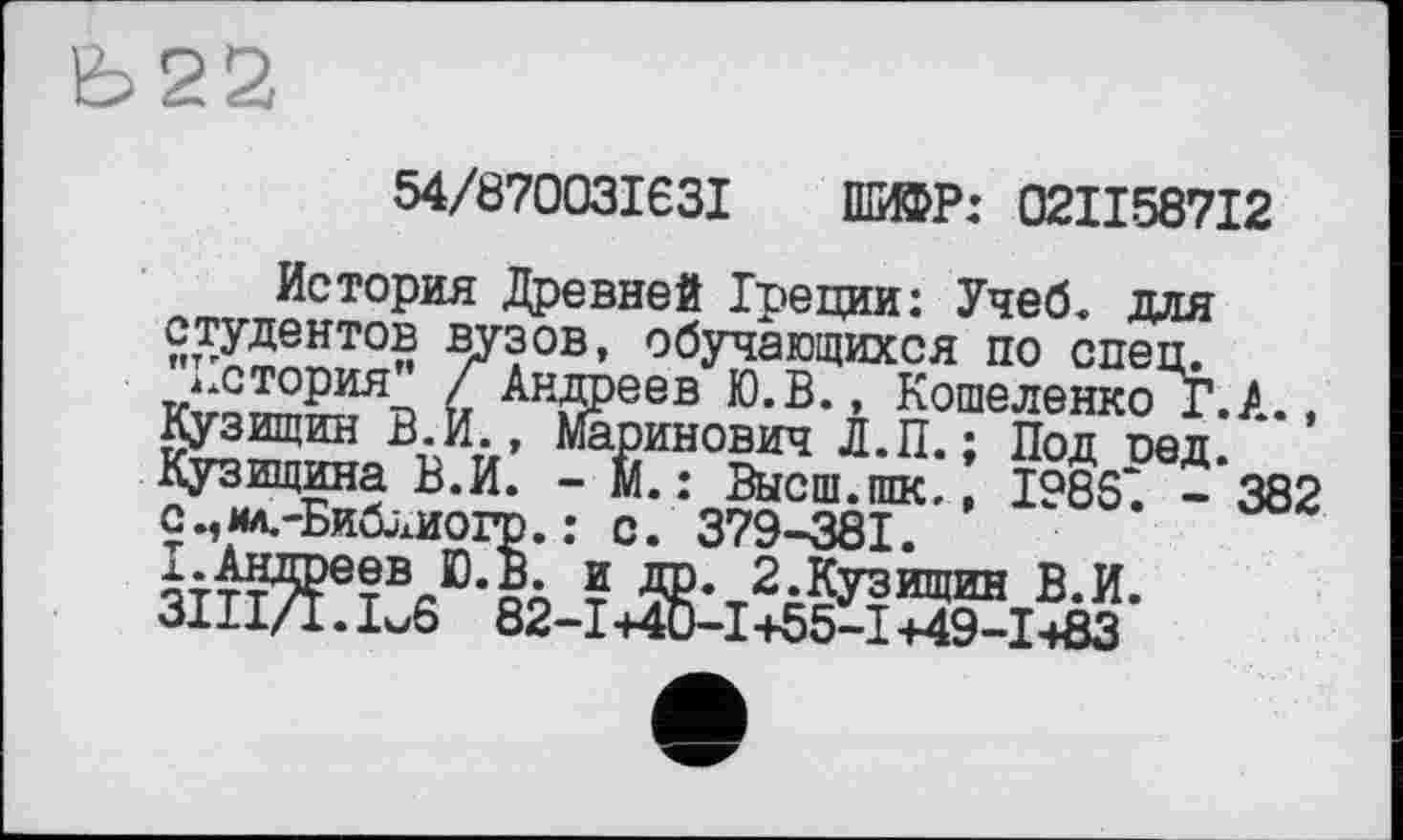 ﻿Ь22
54/870031631 ШИФР: 02II587I2
История Древней Греции: Учеб, для студентов вузов, обучающихся по спец.
история /~Андреев Ю.В., Кошеленко Г.А., Кузищин В. И., Маринович Л.П. ; Под оед. Кузищина В.И. - М. : Высш.ппс., 1986*. - 382 с.,мл.-Библиогр. : с. 379-381.
^-Андреев Ю.В. и др. 2.Кузищин В.И.
3111/1.1^6 82-1+40-1+55-1+49-1+83